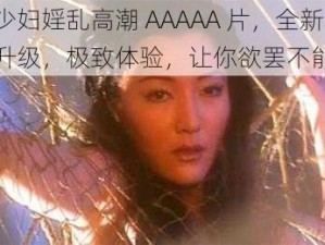 少妇婬乱高潮 AAAAA 片，全新升级，极致体验，让你欲罢不能