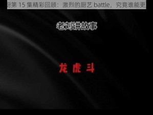 激战后厨第 15 集精彩回顾：激烈的厨艺 battle，究竟谁能更胜一筹？