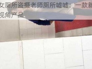 国产女厕所盗摄老师厕所嘘嘘：一款新颖的偷窥视角产品