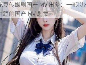 麻花豆传媒剧国产 MV 出差：一部以出差为主题的国产 MV 剧集