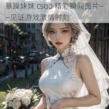 暴躁妹妹 csgo 精彩瞬间图片——见证游戏激情时刻