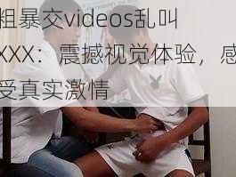 粗暴交videos乱叫 XXX：震撼视觉体验，感受真实激情