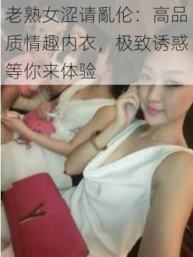 老熟女涩请亂伦：高品质情趣内衣，极致诱惑等你来体验