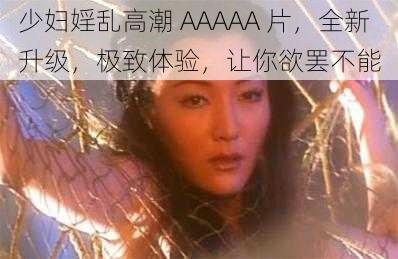 少妇婬乱高潮 AAAAA 片，全新升级，极致体验，让你欲罢不能