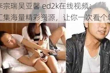 李宗瑞吴亚馨 ed2k在线视频：汇集海量精彩资源，让你一次看个够