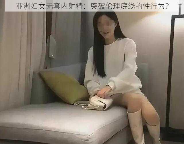 亚洲妇女无套内射精：突破伦理底线的性行为？