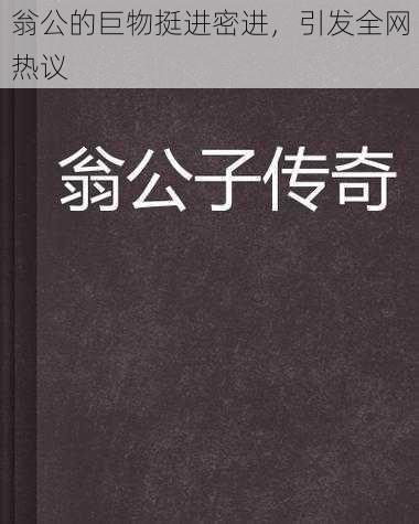 翁公的巨物挺进密进，引发全网热议